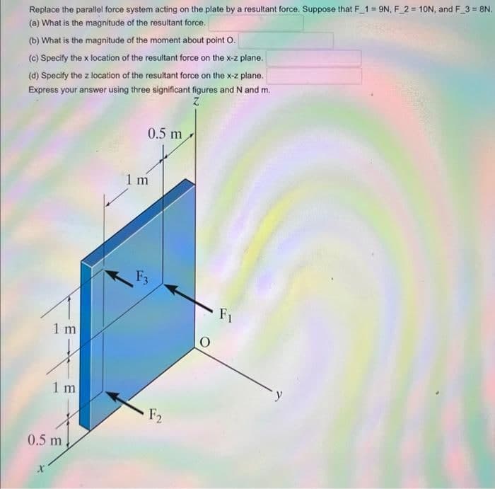 Replace the parallel force system acting on the plate by a resultant force. Suppose that F_1=9N, F_2= 10N, and F_3 = 8N.
(a) What is the magnitude of the resultant force.
(b) What is the magnitude of the moment about point O.
(c) Specify the x location of the resultant force on the x-z plane.
(d) Specify the z location of the resultant force on the x-z plane.
Express your answer using three significant figures and N and m.
1 m
X
1 m
0.5 m
0.5 m
1 m
F3
F2
Fi