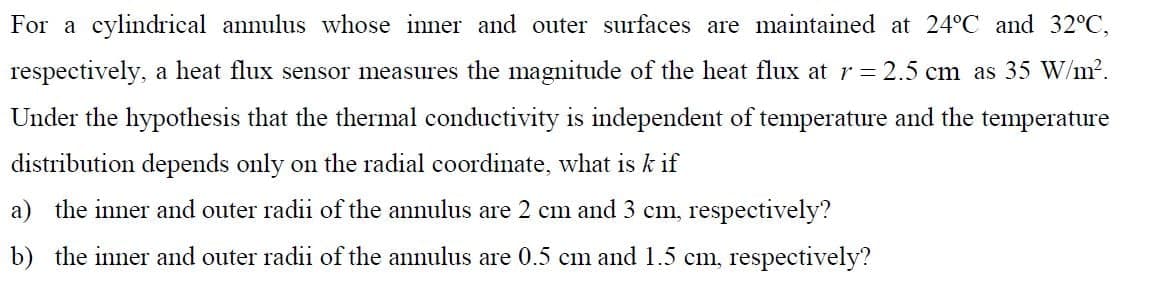 For a cylindrical annulus whose inner and outer surfaces are maintained at 24°C and 32°C,
respectively, a heat flux sensor measures the magnitude of the heat flux at r = 2.5 cm as 35 W/m².
Under the hypothesis that the thermal conductivity is independent of temperature and the temperature
distribution depends only on the radial coordinate, what is k if
a) the inner and outer radii of the annulus are 2 cm and 3 cm, respectively?
b) the inner and outer radii of the annulus are 0.5 cm and 1.5 cm, respectively?