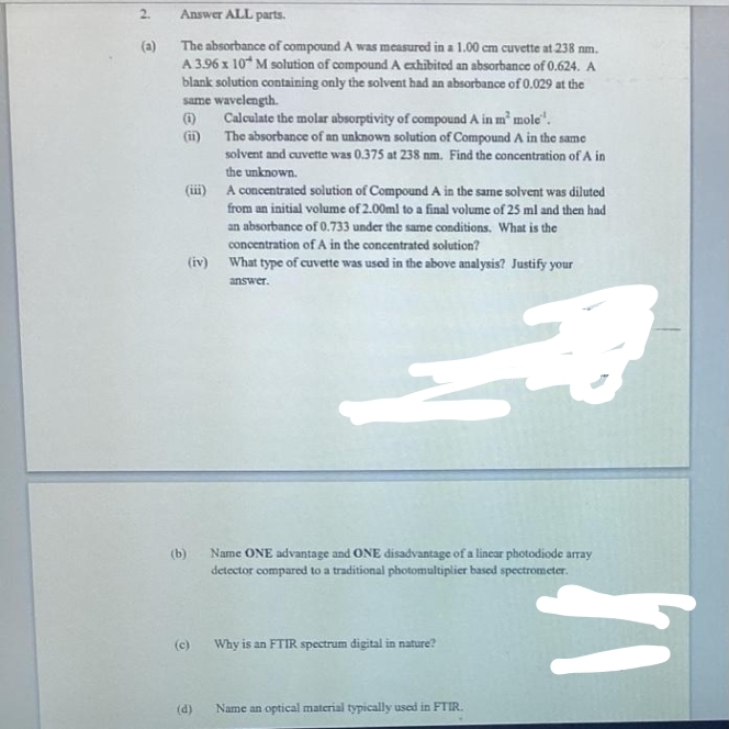 2.
Answer ALL parts.
(a)
The absorbance of compound A was measured in a 1.00 cm cuvette at 238 nm.
A 3.96 x 10 M solution of compound A exhibited an absorbance of 0.624. A
blank solution containing only the solvent had an absorbance of 0.029 at the
same wavelength.
Calculate the molar absorptivity of compoundA in m' mole".
(i)
The absorbance of an unknown solution of Compound A in the same
solvent and cuvette was 0.375 at 238 nm. Find the concentration of A in
the unknown.
(iii) A concentrated solution of Compound A in the same solvent was diluted
from an initial volume of 2.00ml to a final volume of 25 ml and then had
an absorbance of 0.733 under the same conditions. What is the
concentration of A in the concentrated solution?
(iv) What type of cuvette was used in the above analysis? Justify your
answer.
(b)
Name ONE advantage and ONE disadvantage of a linear photodiode array
detector compared to a traditional photomultiplier based spectrometer.
(c)
Why is an FTIR spectrum digital in nature?
(d)
Name an optical material typically used in FTIR.

