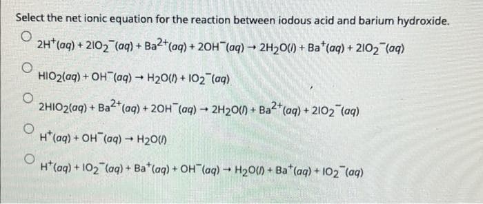 Select the net ionic equation for the reaction between iodous acid and barium hydroxide.
2H*(aq) + 2102 (aq) + Ba2+(ag) + 20H (aq) 2H20() + Ba*(aq) + 2102 (aq)
HIO2(aq) + OH (aq) H20() + 102 (aq)
2HIO2(aq) + Ba*(aq) + 20H (ag) 2H20() + Ba2"(aq) + 2102 (aq)
H*(aq) + OH (aq) H20)
H*(aq) + 102 (aq) + Ba*(aq) + OH (aq) H20)+ Ba*(aq) + 102 (aq)
