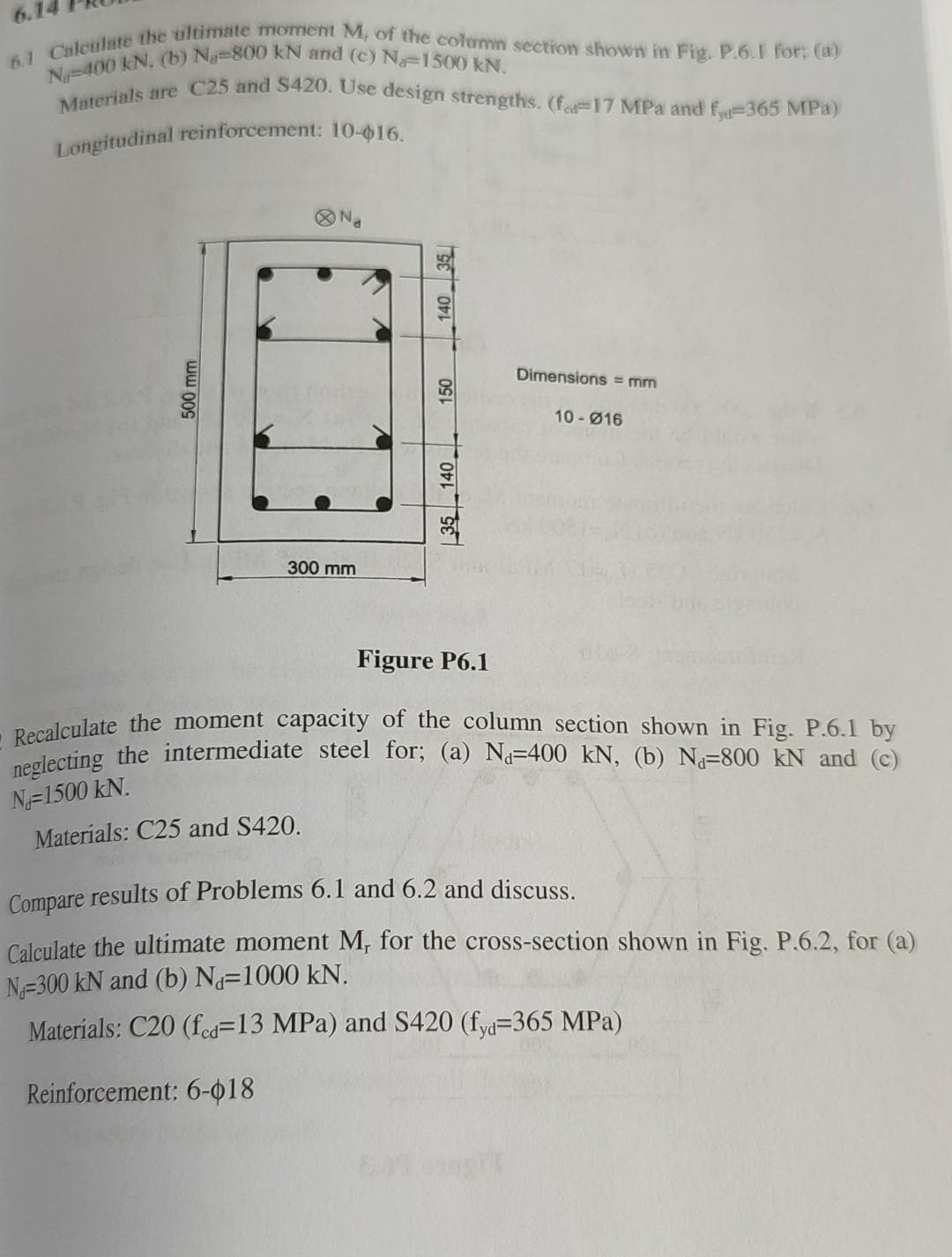 6.1 Calculate the ultimate moment M, of the column section shown in Fig. P.6.1 for: (a)
N-400 kN. (b) Na-800 kN and (c) Na 1500 kN.
Materials are C25 and $420. Use design strengths. (f.-17 MPa and f-365 MPa)
Longitudinal reinforcement: 10-16.
Dimensions = mm
10-016
Figure P6.1
O Recalculate the moment capacity of the column section shown in Fig. P.6.1 by
neglecting the intermediate steel for; (a) N₁-400 kN, (b) N₁-800 kN and (c)
N-1500 KN.
Materials: C25 and S420.
Compare results of Problems 6.1 and 6.2 and discuss.
Calculate the ultimate moment M, for the cross-section shown in Fig. P.6.2, for (a)
N-300 kN and (b) Nd=1000 kN.
Materials: C20 (fcd=13 MPa) and S420 (fyd-365 MPa)
Reinforcement: 6-018
140
500 mm
150
300 mm
35 140