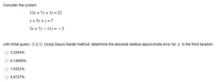 Consider the system
12x + 7y+ 3z=22
x+5y+z=7
2x+7y-112=-2
with initial guess (1,2,1). Using Gauss-Seidel method, determine the absolute realtive approximate error for z in the third iteration.
3.2564%
0.14660%
1.6322%
4.9727%