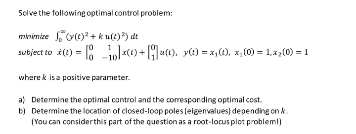 Solve the following optimal control problem:
minimize (y(t)² + ku(t) ²) dt
subject to x(t) = [1]x(t) + [q]u(t), y(t) = x₁(t), x₁(0) = 1,x₂(0) = 1
where k is a positive parameter.
a) Determine the optimal control and the corresponding optimal cost.
b) Determine the location of closed-loop poles (eigenvalues) depending on k.
(You can consider this part of the question as a root-locus plot problem!)