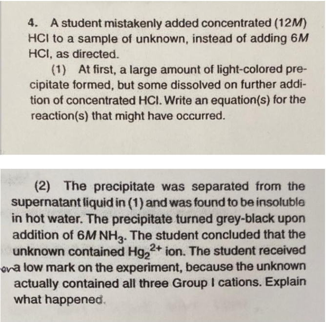 4. A student mistakenly added concentrated (12M)
HCI to a sample of unknown, instead of adding 6M
HCI, as directed.
(1) At first, a large amount of light-colored pre-
cipitate formed, but some dissolved on further addi-
tion of concentrated HCI. Write an equation(s) for the
reaction(s) that might have occurred.
(2) The precipitate was separated from the
supernatant liquid in (1) and was found to be insoluble
in hot water. The precipitate turned grey-black upon
addition of 6M NH2. The student concluded that the
unknown contained Hg,2+ ion. The student received
ona low mark on the experiment, because the unknown
actually contained all three Group I cations. Explain
what happened.
