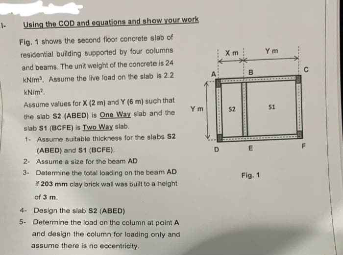 1-
Using the COD and equations and show your work
Fig. 1 shows the second floor concrete slab of
residential building supported by four columns
and beams. The unit weight of the concrete is 24
kN/m³. Assume the live load on the slab is 2.2
kN/m².
Assume values for X (2 m) and Y (6 m) such that
the slab S2 (ABED) is One Way slab and the
slab S1 (BCFE) is Two Way slab.
1- Assume suitable thickness for the slabs S2
(ABED) and S1 (BCFE).
2- Assume a size for the beam AD
3-
Determine the total loading on the beam AD
if 203 mm clay brick wall was built to a height
of 3 m.
4-
Design the slab S2 (ABED)
5-
Determine the load on the column at point A
and design the column for loading only and
assume there is no eccentricity.
Ym
D
Xm
52
E
Fig. 1
Ym
$1
C
LL