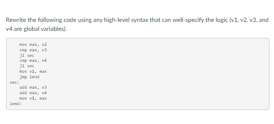 Rewrite the following code using any high-level syntax that can well-specify the logic (v1, v2, v3, and
v4 are global variables).
mov eax, v2
стр еах, vз
ji sec
Cmp eax, v4
ji sec
mov vi, eax
Jmp lend
sec:
add eax, v3
add eax, v4
mov vi, eax
lend:
