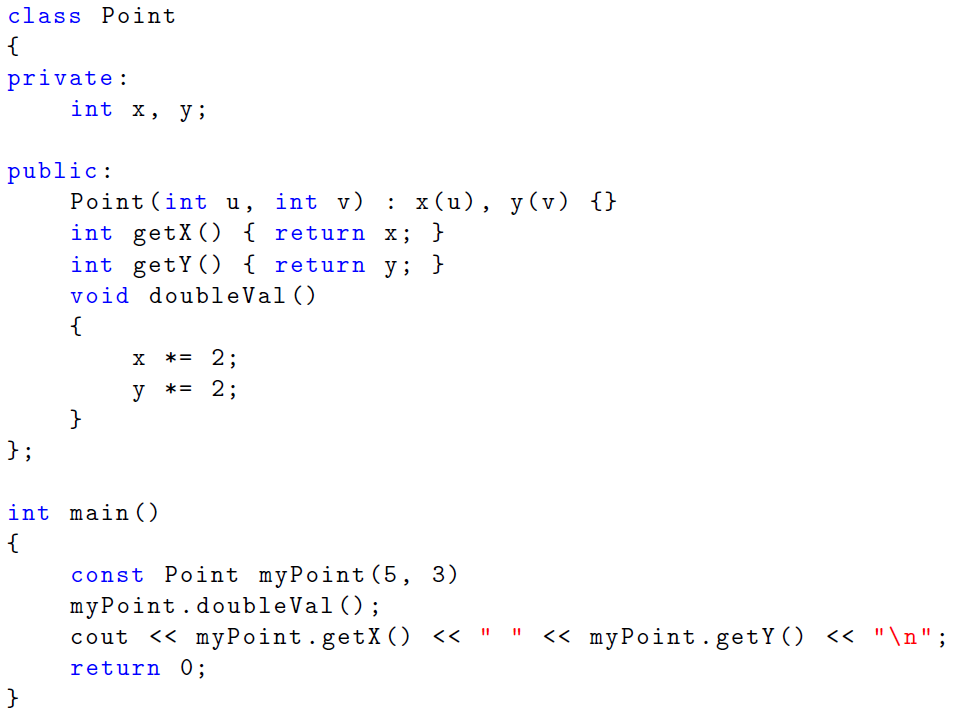 class Point
{
private:
int x,
y ;
public:
: x(u), y(v) {}
Point (int u, int v)
int getX) { return x; }
int getY () { return y; }
void doubleVal()
{
*= 2:
y
*= 2;
}
};
int main ()
{
const Point myPoint (5, 3)
myPoint.doubleVal() ;
cout << myPoint.getX() << " "
return 0;
<< myPoint.getY() << "\n";
}
