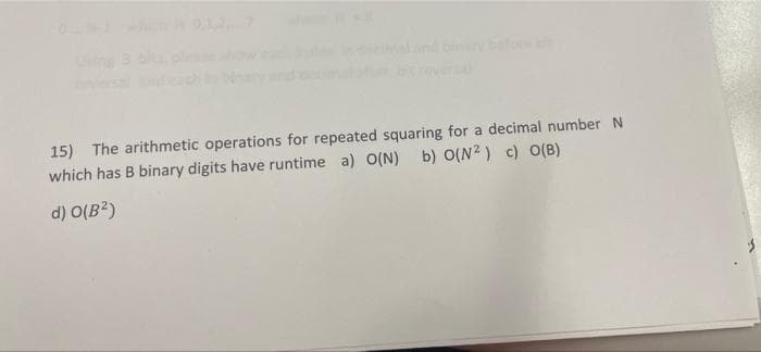 15) The arithmetic operations for repeated squaring for a decimal number N
which has B binary digits have runtime a) O(N)
b) O(N2) c) O(B)
d) O(B?)
