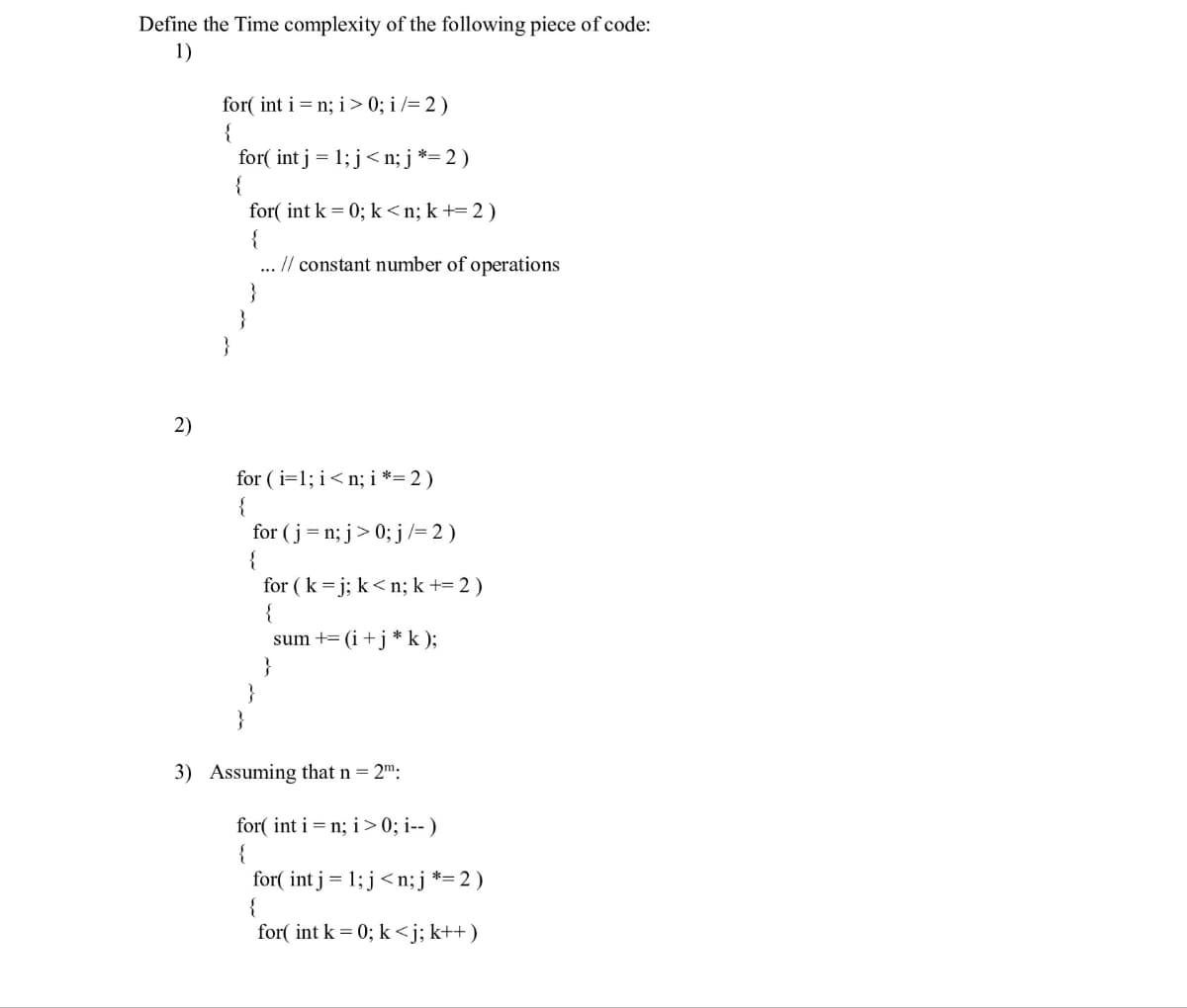 Define the Time complexity of the following piece of code:
1)
2)
for(int i = n; i > 0; i/= 2)
{
for(int j = 1; j<n; j *= 2)
{
}
for(int k = 0; k<n; k += 2)
{
... // constant number of operations
}
for (i=1;i<n; i *= 2)
{
for(j=n; j> 0; j /= 2)
{
for (k=j; k<n; k += 2 )
{
sum + (i + j* k);
}
}
}
3) Assuming that n = 2m:
for(int i = n; i >0; i--)
{
for(int j = 1; j<n; j *= 2 )
{
for(int k = 0; k<j; k++)