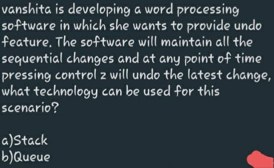 vanshita is developing a word processing
software in which she wants to provide undo
feature. The software will maintain all the
sequential changes and at any point of time
pressing control z will undo the latest change,
what technology can be used for this
scenario?
2
a)Stack
b)Queue
