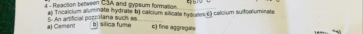 4 - Reaction between C3A and gypsum formation..
C) E
a) Tricalcium aluminate hydrate b) calcium silicate hydrates c) calcium sulfoaluminate
5- An artificial pozzolana such as.
a) Cement
b) silica fume
c) fine aggregate
