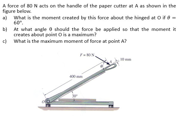 A force of 80 N acts on the handle of the paper cutter at A as shown in the
figure below.
a)
What is the moment created by this force about the hinged at 0 if 0 =
60°.
At what angle e should the force be applied so that the moment it
creates about point O is a maximum?
c) What is the maximum moment of force at point A?
b)
F = 80 N ,
10 mm
400 mm
30°
