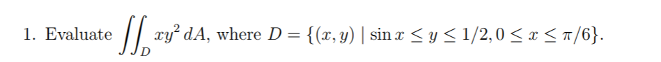 1. Evaluate
xy dA, where D = {(x, y) | sin x <y< 1/2,0 < x <T/6}.
