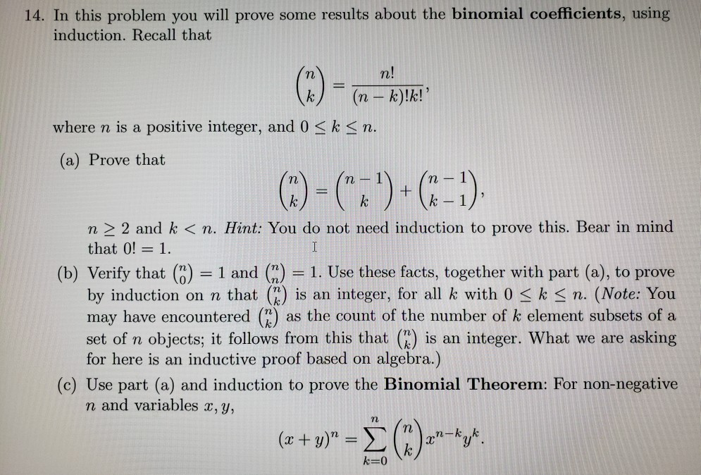 (a) Prove that
n
n
|
k
k
k-1
|
n > 2 and k < n. Hint: You do not need induction to prove this. Bear in mind
that 0! = 1.
I
%3D
(b) Verify that (") = 1 and (")
by induction on n that () is an integer, for all k with 0 < k < n. (Note: You
may have encountered (") as the count of the number of k element subsets of a
set of n objects; it follows from this that (E) is an integer. What we are asking
for here is an inductive proof based on algebra.)
= 1. Use these facts, together with part (a), to prove
%3D
(c) Use part (a) and induction to prove the Binomial Theorem: For non-negative
n and variables x, y,
(2 + u)" = E (;)-*y*.
%3D
k
k=0
