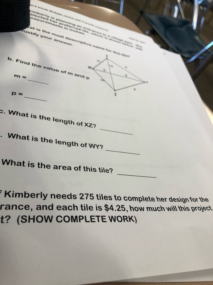 evolo oke a a
imberty te pimnora e a
electes her preterred te
easurements in nctes
at is the most deseriptve nams fow he ews
Justify your answer.
b. Find the value of m and p
m =
p =
c. What is the length of XZ?
. What is the length of WY?
What is the area of this tile?
Kimberly needs 275 tiles to complete her design for the
rance, and each tile is $4.25, how much will this project
t? (SHOW COMPLETE WORK)
