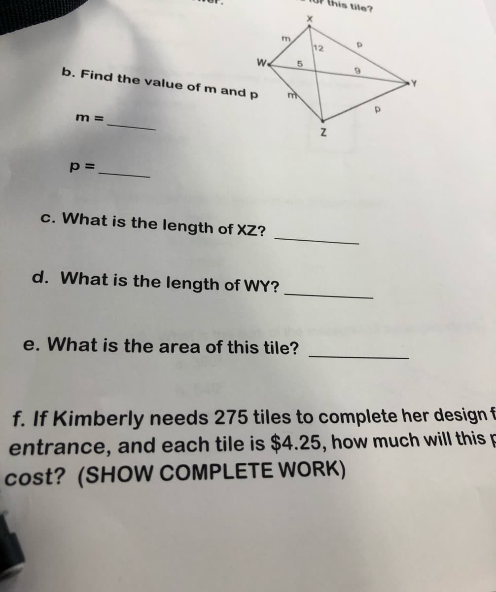 this tile?
m.
12
W.
5
b. Find the value of m and p
Y
m =
p=
c. What is the length of XZ?
d. What is the length of WY?
e. What is the area of this tile?
f. If Kimberly needs 275 tiles to complete her design £
entrance, and each tile is $4.25, how much will this p
cost? (SHOW COMPLETE WwORK)
