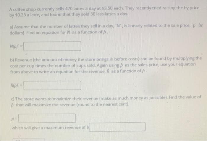 A coffee shop currently sells 470 lattes a day at $3.50 each. They recently tried raising the by price
by $0.25 a latte, and found that they sold 50 less lattes a day.
a) Assume that the number of lattes they sell in a day, N, is linearly related to the sale price, 'p' (in
dollars). Find an equation for N as a function of p.
N(p) =
b) Revenue (the amount of money the store brings in before costs) can be found by multiplying the
cost per cup times the number of cups sold. Again using p as the sales price, use your equation
from above to write an equation for the revenue, R as a function of p.
Rip) =
c) The store wants to maximize their revenue (make as much money as possible). Find the value of
è that will maximize the revenue (round to the nearest cent).
which will give a maximum revenue of S
