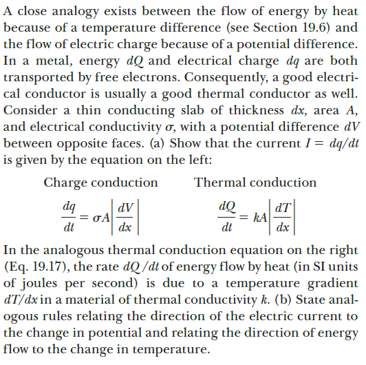 A close analogy exists between the flow of energy by heat
because of a temperature difference (see Section 19.6) and
the flow of electric charge because of a potential difference.
In a metal, energy dQ and electrical charge dq are both
transported by free electrons. Consequently, a good electri-
cal conductor is usually a good thermal conductor as well.
Consider a thin conducting slab of thickness dx, area A,
and electrical conductivity ơ, with a potential difference dV
between opposite faces. (a) Show that the current I = dq/dt
is given by the equation on the left:
Charge conduction
Thermal conduction
dq
= oA
dt
dT
kA
dt
dQ
AP
dx
dx
In the analogous thermal conduction equation on the right
(Eq. 19.17), the rate dQ/dt of energy flow by heat (in SI units
of joules per second) is due to a temperature gradient
dT/dx in a material of thermal conductivity k. (b) State anal-
ogous rules relating the direction of the electric current to
the change in potential and relating the direction of energy
flow to the change in temperature.
