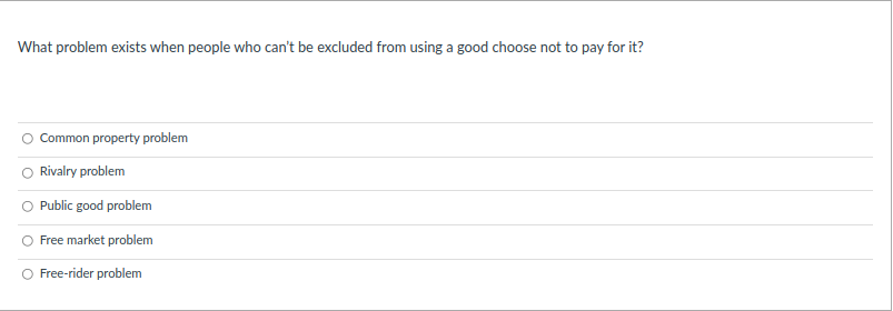 What problem exists when people who can't be excluded from using a good choose not to pay for it?
Common property problem
Rivalry problem
Public good problem
Free market problem
Free-rider problem
