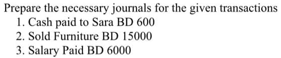 Prepare the necessary journals for the given transactions
1. Cash paid to Sara BD 600
2. Sold Furniture BD 15000
3. Salary Paid BD 6000
