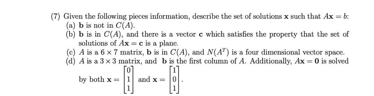 (7) Given the following pieces information, describe the set of solutions x such that Ax
(a) b is not in C(A).
(b) b is in C(A), and there is a vector c which satisfies the property that the set of
solutions of Ax = c is a plane.
(c) A is a 6 x 7 matrix, b is in C(A), and N(A") is a four dimensional vector space.
(d) A is a 3 x 3 matrix, and b is the first column of A. Additionally, Ax
= b:
O is solved
by both x =
and x =
