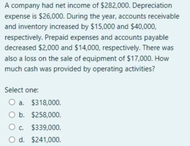 A company had net income of $282,000. Depreciation
expense is $26,000. During the year, accounts receivable
and inventory increased by $15,000 and $40,000,
respectively. Prepaid expenses and accounts payable
decreased $2,000 and $14,000, respectively. There was
also a loss on the sale of equipment of $17,000. How
much cash was provided by operating activities?
Select one:
O a. $318,000.
O b. $258,000.
O c. $339,000.
O d. $241,000.
