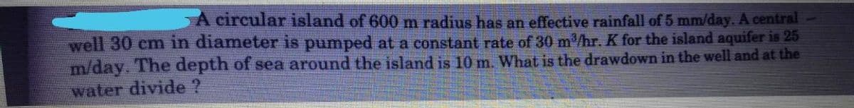 A circular island of 600 m radius has an effective rainfall of 5 mm/day. A central
well 30 cm in diameter is pumped at a constant rate of 30 m/hr. K for the island aquifer is 25
m/day. The depth of sea around the island is 10m. What is the drawdown in the well and at the
water divide ?
