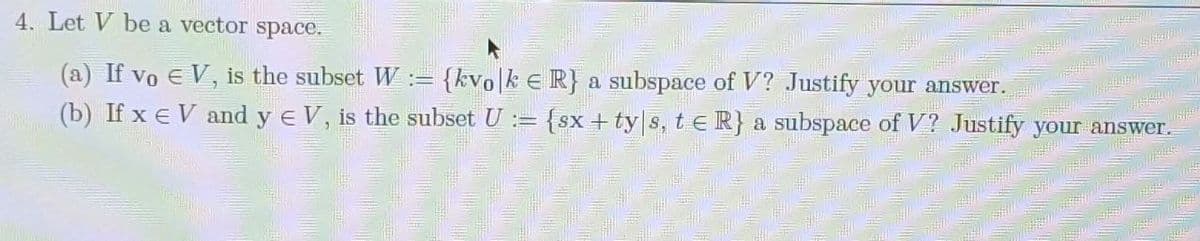 4. Let V be a vector space.
(a) If vo E V, is the subset W := {kvo|k e R} a subspace of V? Justify your answer.
(b) If x e V and y e V, is the subset U := {sx + ty s, t e R} a subspace of V? Justify your answer.
