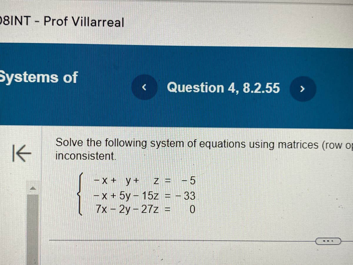 08INT Prof Villarreal
Systems of
K
Question 4, 8.2.55
Solve the following system of equations using matrices (row op
inconsistent.
-x + y +
Z = -5
-x + 5y15z = - 33
7x - 2y-27z = 0