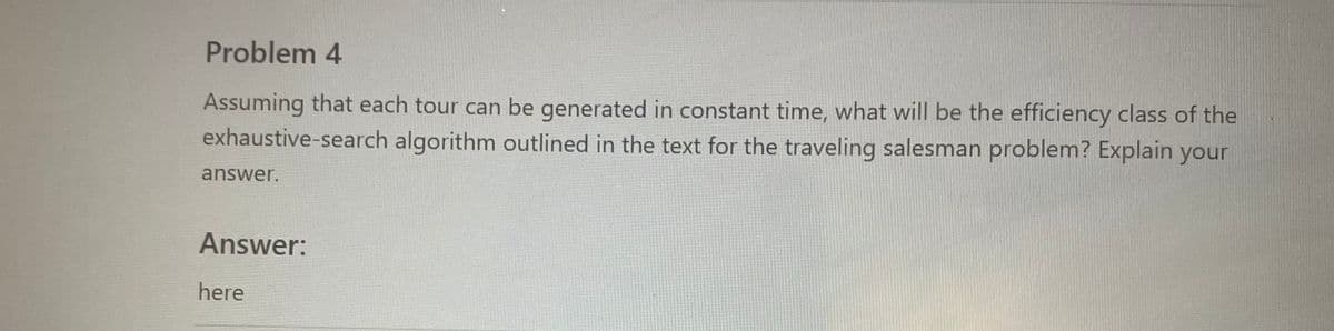 ### Problem 4

Assuming that each tour can be generated in constant time, what will be the efficiency class of the exhaustive-search algorithm outlined in the text for the traveling salesman problem? Explain your answer.

#### Answer:
here