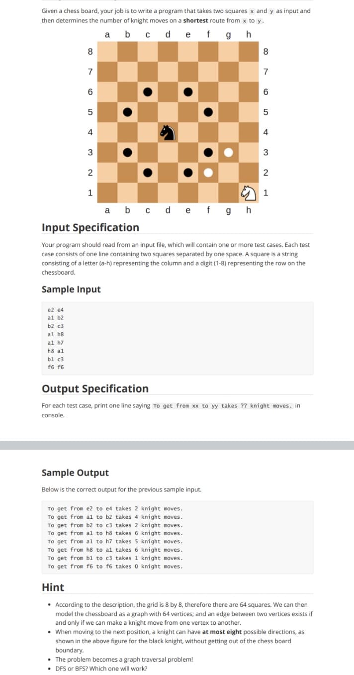 Given a chess board, your job is to write a program that takes two squares x and y as input and
then determines the number of knight moves on a shortest route from x to y.
a b c def gh
8
8
7
7
5
4
4
2
1
a b cdef gh
Input Specification
Your program should read from an input file, which will contain one or more test cases. Each test
case consists of one line containing two squares separated by one space. A square is a string
consisting of a letter (a-h) representing the column and a digit (1-8) representing the row on the
chessboard.
Sample Input
e2 e4
al b2
b2 c3
al h8
al h7
h8 al
b1 c3
f6 f6
Output Specification
For each test case, print one line saying To get from xx to yy takes ?? knight moves. in
console.
Sample Output
Below is the correct output for the previous sample input.
To get from e2 to e4 takes 2 knight moves.
To get from al to b2 takes 4 knight moves.
To get from b2 to c3 takes 2 knight moves.
To get from al to h8 takes 6 knight moves.
To get from al to h7 takes 5 knight moves.
To get from h8 to al takes 6 knight moves.
To get from bl to c3 takes 1 knight moves.
To get from f6 to f6 takes 0 knight moves.
Hint
• According to the description, the grid is 8 by 8, therefore there are 64 squares. We can then
model the chessboard as a graph with 64 vertices; and an edge between two vertices exists if
and only if we can make a knight move from one vertex to another.
• When moving to the next position, a knight can have at most eight possible directions, as
shown in the above figure for the black knight, without getting out of the chess board
boundary.
• The problem becomes a graph traversal problem!
• DFS or BFS? Which one will work?
