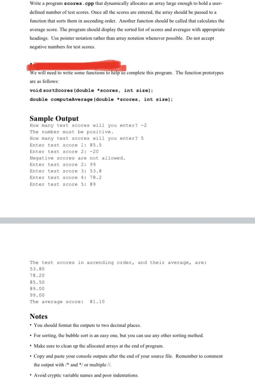 Write a program scores.cpp that dynamically allocates an array large enough to hold a user-
defined number of test scores. Once all the scores are entered, the array should be passed to a
function that sorts them in ascending order. Another function should be called that calculates the
average score. The program should display the sorted list of scores and averages with appropriate
headings. Use pointer notation rather than array notation whenever possible. Do not accept
negative numbers for test scores.
We will need to write some functions to help us complete this program. The function prototypes
are as follows:
void sortScores (double *scores, int size);
double computeAverage (double *scores, int size);
Sample Output
How many test scores will you enter? -2
The number must be positive.
How many test scores will you enter? 5
Enter test score 1: 85.5
Enter test score 2: -20
Negative scores are not allowed.
Enter test score 2: 99
Enter test score 3: 53.8
Enter test score 4: 78.2
Enter test score 5: 89
The test scores in ascending order, and their average, are:
53.80
78.20
85.50
89.00
99.00
The average score:
81.10
Notes
• You should format the outputs to two decimal places.
• For sorting, the bubble sort is an easy one, but you can use any other sorting method.
• Make sure to clean up the allocated arrays at the end
program.
• Copy and paste your console outputs after the end of your source file. Remember to comment
the output with /* and */ or multiple //.
• Avoid cryptic variable names and poor indentations.
