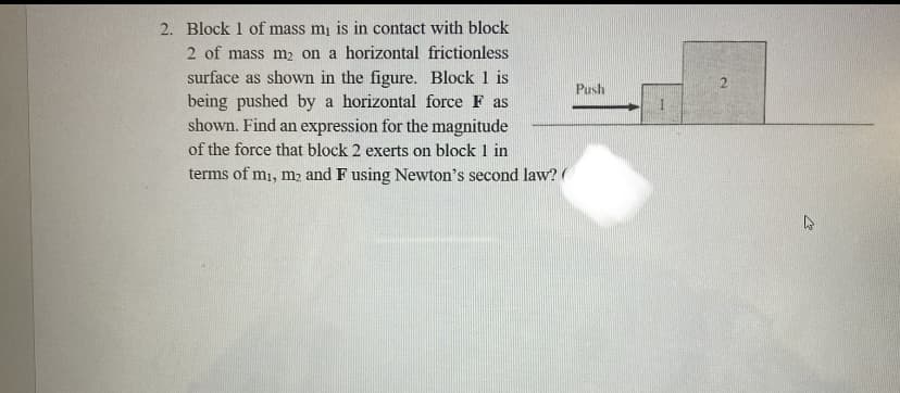 2. Block 1 of mass m₁ is in contact with block
2 of mass m₂ on a horizontal frictionless
surface as shown in the figure. Block 1 is
being pushed by a horizontal force F as
shown. Find an expression for the magnitude
of the force that block 2 exerts on block 1 in
terms of m₁, m₂ and F using Newton's second law?
Push
4