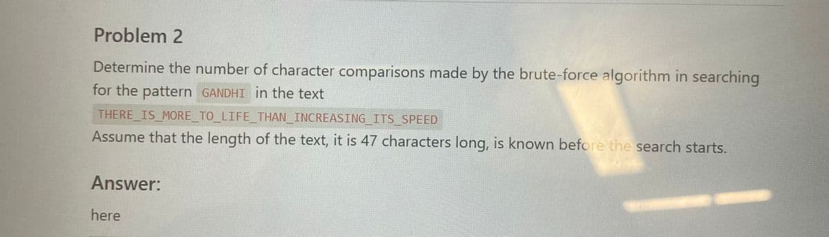 ### Problem 2

Determine the number of character comparisons made by the brute-force algorithm in searching for the pattern `GANDHI` in the text 

**THERE_IS_MORE_TO_LIFE_THAN_INCREASING_ITS_SPEED**

Assume that the length of the text, it is 47 characters long, is known before the search starts.

#### Answer:

Here