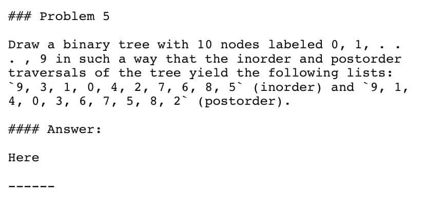 ### Problem 5
Draw a binary tree with 10 nodes labeled 0, 1,
, 9 in such a way that the inorder and postorder
traversals of the tree yield the following lists:
`9, 3, 1, 0, 4, 2, 7, 6, 8, 5` (inorder) and 9, 1,
4, 0, 3, 6, 7, 5, 8, 2` (postorder).
#### Answer:
Here
