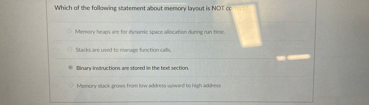 Which of the following statement about memory layout is NOT correct?
Memory heaps are for dynamic space allocation during run time.
Stacks are used to manage function calls.
Binary instructions are stored in the text section.
Memory stack grows from low address upward to high address