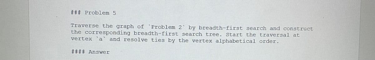 ### Problem 5
Traverse the graph of `Problem 2 by breadth-first search and construct
the corresponding breadth- first search tree. Start the traversal at
a and resolve ties by the vertex alphabetical order.
vertex
#### Answer
