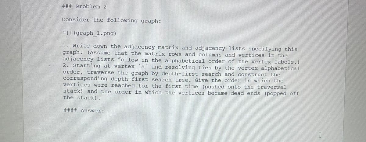 ### Problem 2
Consider the following graph:
![] (graph_1.png)
1. Write down the adjacency matrix and adjacency lists specifying this
graph. (Assume that the matrix rows and columns and vertices in the
adjacency lists follow in the alphabetical order of the vertex labels.)
2. Starting at vertex `a
order, traverse the graph by depth-first search and construct the
corresponding depth-first search tree. Give the order in which the
vertices were reached for the first time
and resolving ties by the vertex alphabetical
(pushed onto the traversal
stack) and the order in which the vertices became dead ends (popped off
the stack).
#### Answer:
