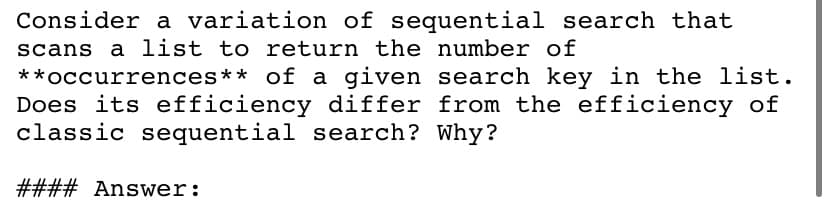 Consider a variation of sequential search that
scans a list to return the number of
**occurrences** of a given search key in the list.
Does its efficiency differ from the efficiency of
classic sequential search? Why?
#### Answer:
