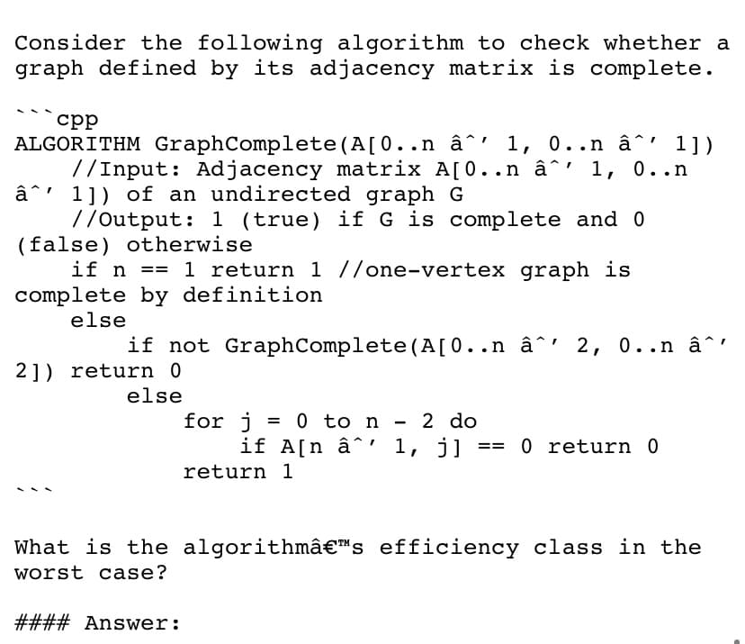 Consider the following algorithm to check whether a
graph defined by its adjacency matrix is complete.
ср
ALGORITHM GraphComplete(A[0..n â^' 1, 0..n â^' 1])
//Input: Adjacency matrix A[0..n â^' 1, 0..n
â^' 1]) of an undirected graph G
//Output: 1 (true) if G is complete and 0
(false) otherwise
if n == 1 return 1 //one-vertex graph is
complete by definition
else
if not GraphComplete (A[0..n â^' 2, 0..n â^'
2]) return 0
else
for j
if A[n â^' 1, j]
0 to n
2 do
0 return 0
return 1
What is the algorithmâ€™s efficiency class in the
worst case?
#### Answer:
