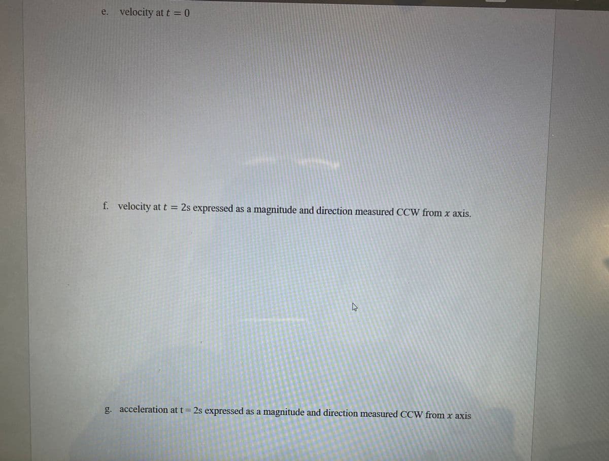 ### Physics Problem Set

**e. Velocity at \( t = 0 \)**

**f. Velocity at \( t = 2 \ \text{s} \) expressed as a magnitude and direction measured counterclockwise (CCW) from the x-axis**

**g. Acceleration at \( t = 2 \ \text{s} \) expressed as a magnitude and direction measured counterclockwise (CCW) from the x-axis**

For this section of your studies, you are required to determine the velocity and acceleration of a given object at specified instances and express these quantities with both magnitude and direction. Below are instructions on how to proceed:

1. **Velocity at \( t = 0 \):**
    - Determine the initial velocity of the object. This is the velocity at the start of the observation (i.e., at time \( t = 0 \)).

2. **Velocity at \( t = 2 \ \text{s} \):**
    - Calculate the velocity of the object at \( t = 2 \ \text{s} \).
    - Express the velocity as a magnitude.
    - Specify the direction of the velocity. This direction should be measured counterclockwise (CCW) from the x-axis.

3. **Acceleration at \( t = 2 \ \text{s} \):**
    - Calculate the acceleration of the object at \( t = 2 \ \text{s} \).
    - Express the acceleration as a magnitude.
    - Specify the direction of the acceleration. This direction should also be measured counterclockwise (CCW) from the x-axis.

Take note that understanding how to express both magnitude and direction is crucial for correctly interpreting vector quantities in physics. Make sure to use the appropriate mathematical tools and concepts to arrive at accurate results.