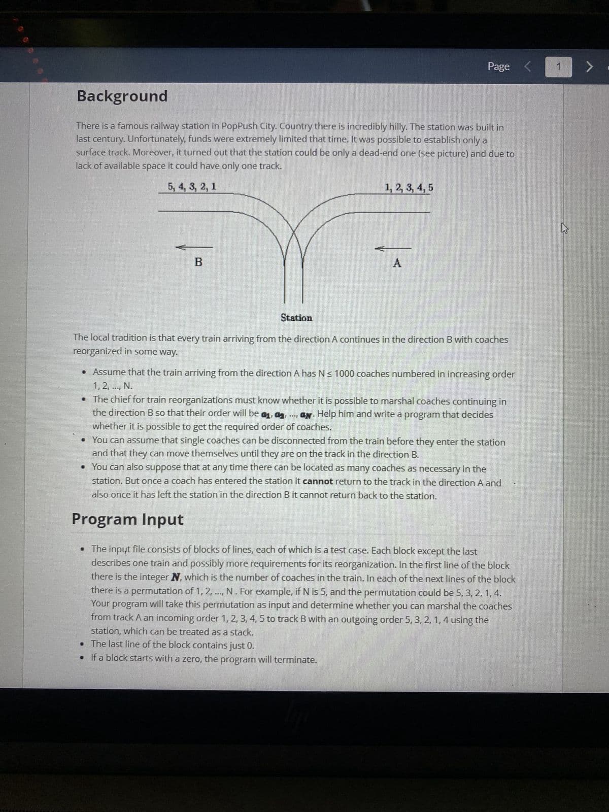 Page
Background
There is a famous railway station in PopPush City. Country there is incredibly hilly. The station was built in
last century. Unfortunately, funds were extremely limited that time. It was possible to establish only a
surface track. Moreover, it turned out that the station could be only a dead-end one (see picture) and due to
lack of available space it could have only one track.
5, 4, 3, 2, 1
1, 2, 3, 4, 5
B
A
Station
The local tradition is that every train arriving from the direction A continues in the direction B with coaches
reorganized in some way.
• Assume that the train arriving from the direction A has N≤ 1000 coaches numbered in increasing order
1, 2, ..., N.
• The chief for train reorganizations must know whether it is possible to marshal coaches continuing in
the direction B so that their order will be a, a,....ay. Help him and write a program that decides
whether it is possible to get the required order of coaches.
• You can assume that single coaches can be disconnected from the train before they enter the station
and that they can move themselves until they are on the track in the direction B.
• You can also suppose that at any time there can be located as many coaches as necessary in the
station. But once a coach has entered the station it cannot return to the track in the direction A and
also once it has left the station in the direction B it cannot return back to the station.
Program Input
• The input file consists of blocks of lines, each of which is a test case. Each block except the last
describes one train and possibly more requirements for its reorganization. In the first line of the block
there is the integer N, which is the number of coaches in the train. In each of the next lines of the block
there is a permutation of 1, 2, ..., N. For example, if N is 5, and the permutation could be 5, 3, 2, 1, 4.
Your program will take this permutation as input and determine whether you can marshal the coaches
from track A an incoming order 1, 2, 3, 4, 5 to track B with an outgoing order 5, 3, 2, 1, 4 using the
station, which can be treated as a stack.
• The last line of the block contains just 0.
•
If a block starts with a zero, the program will terminate.
1>.