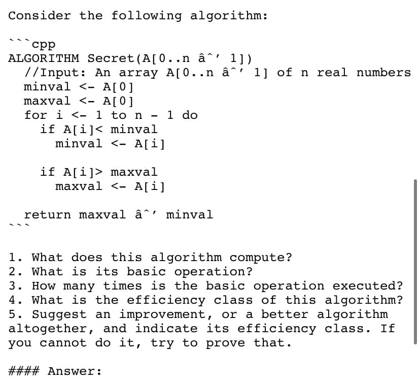 Consider the following algorithm:
срр
ALGORITHM Secret (A[0..n â^' 1])
7/Input: An array A[0..n â^' 1] of n real numbers
minval <- A[0]
maxval <- A[0]
for i <- 1 to n - 1 do
if A[i]< minval
minval <- A[i]
if A[i]> maxval
maxval <- A[i]
return maxval â^' minval
1. What does this algorithm compute?
2. What is its basic operation?
3. How many times is the basic operation executed?
4. What is the efficiency class of this algorithm?
5. Suggest an improvement, or a better algorithm
altogether, and indicate its efficiency class. If
you cannot do it, try to prove that.
#### Answer:
