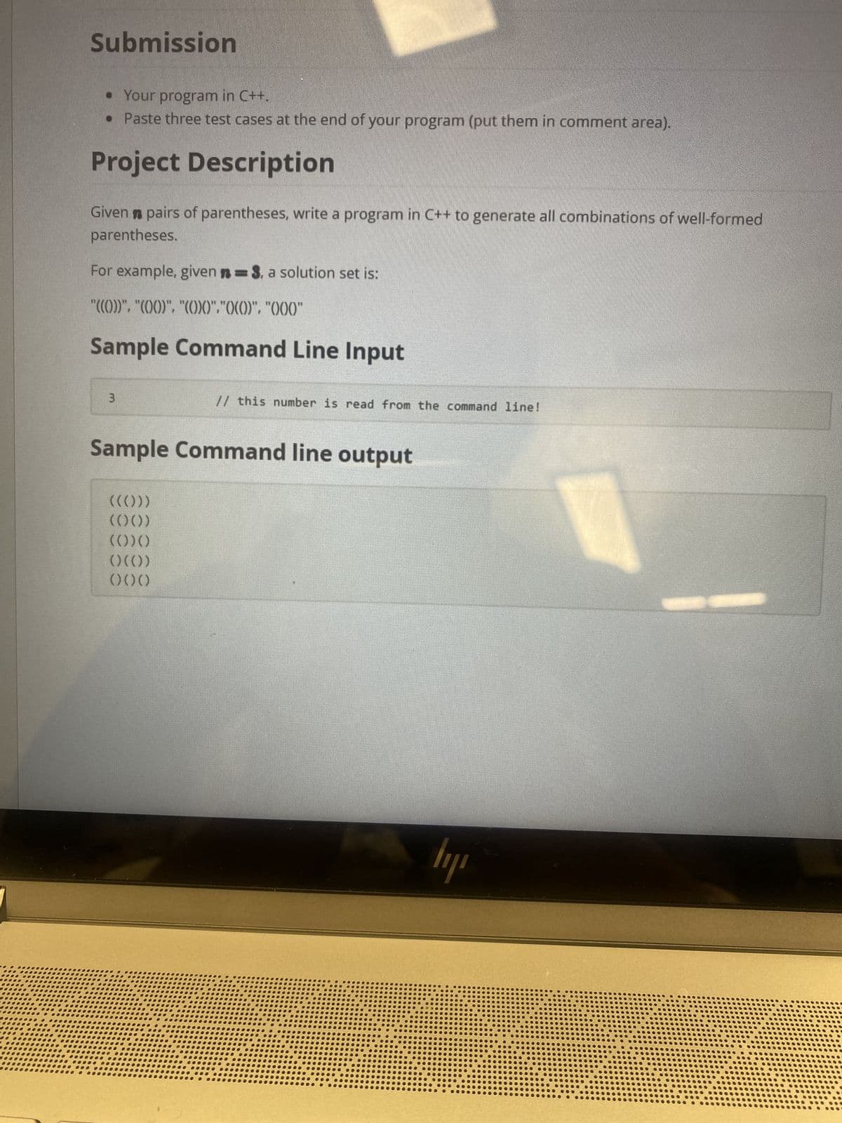 **Submission**
- Your program in C++.
- Paste three test cases at the end of your program (put them in the comment area).

**Project Description**

Given *n* pairs of parentheses, write a program in C++ to generate all combinations of well-formed parentheses.

For example, given *n = 3*, a solution set is:
```
"((()))", "(()())", "(())()", "()(())", "()()()"
```

**Sample Command Line Input**
```
3  // this number is read from the command line!
```

**Sample Command line output**
```
((()))
(()())
(())()
()(())
()()()
```