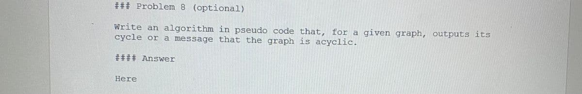 ### Problem 8 (optional)
Write an algorithm in pseudo code that, for a given graph, outputs its
cycle or a message that the graph is acyclic.
#### Answer
Here
