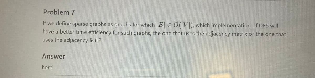 Problem 7
If we define sparse graphs as graphs for which |E| = O(VI), which implementation of DFS will
have a better time efficiency for such graphs, the one that uses the adjacency matrix or the one that
uses the adjacency lists?
Answer
here