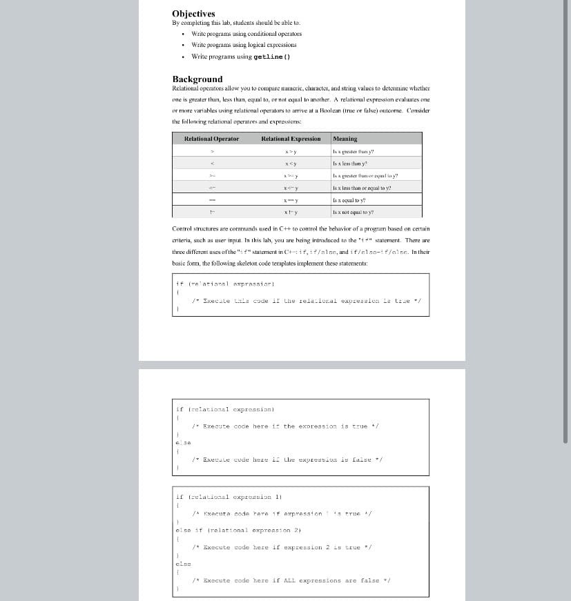 Objectives
By completing this lab, students should be able to.
Write programs using conditional operators
Write programs using logical expressions
Write programs using getline ()
Background
Relational operators allow you to compare numerie, character, and string values to determine whether
me is greater than, less than, equal ta, or nat equal to another. A relational expressian evaluates one
or more variables using relational operatars to arrive at a Bšoolean (true or false) outcome. Consider
the following relatiomal operators and expressions:
Relational Operator
Relational Expression
Meaning
Is x grester thun y
Is x less than y?
Is x grester thum or l ay
Is x les than or equal to y!
Is x oqual to y?
x!-y
Is x not equal to y
Control structures are commands used in C++ to control the behavior of a program based on certain
criteria, such as user input. In this lah, you are being intraduced to the 'if" statement. There are
three different uses ofthe "i f" statement in C+: if, if/alse, and i f/else-if/else. In their
basic form, the following skeleton code templates implement these statements:
if (relatianal axprassior!
* Execate tale code il the rela ion.al expreesicn le true */
if (rclational expression)
* Execute code here if the expreasion is true /
else
/* Execule cude here if Lhe expression is false */
if (relational expreasion 11
A Fxecuta code tere if expression 1is true /
else if (relational expression 2)
/* Execute code here if expression 2 is true */
clse
/* Execute code here if ALL expressions are false /
