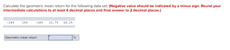 Calculate the geometric mean return for the following data set: (Negative value should be indicated by a minus sign. Round your
intermediate calculations to at least 4 decimal places and final answer to 2 decimal places.)
-14%
15%
-16% 13.7%
Geometric mean return
14.1%
%