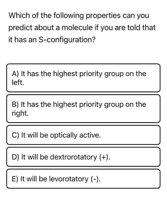 Which of the following properties can you
predict about a molecule if you are told that
it has an S-configuration?
A) It has the highest priority group on the
left.
B) It has the highest priority group on the
right.
C) It will be optically active.
D) It will be dextrorotatory (+).
E) It will be levorotatory (-).
m