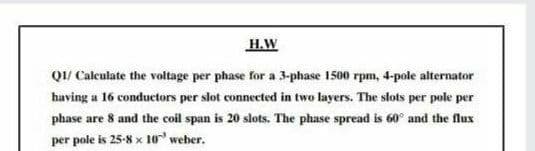 H.W
Q1/ Caleulate the voltage per phase for a 3-phase 1500 rpm, 4-pole alternator
having a 16 conductors per slot connected in two layers. The slots per pole per
phase are 8 and the coil span is 20 slots. The phase spread is 60° and the flux
per pole is 25-8 x 1o weber.
